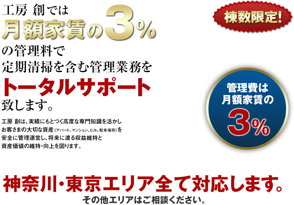 工房 創では月額家賃の3％（税別）の管理料で定期清掃を含む管理業務をトータルサポート致します。工房 創は、実績にもとづく高度な専門知識を活かしお客さまの大切な資産（アパート、マンション、ビル、駐車場等）を安全に管理運営し、将来に渡る収益維持と資産価値の維持・向上を図ります。