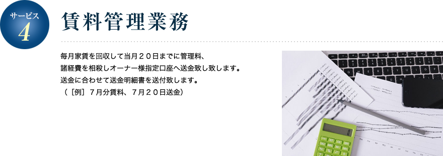 サービス4／賃料管理業務 毎月家賃を回収して当月２０日までに管理料、諸経費を相殺しオーナー様指定口座へ送金致し致します。