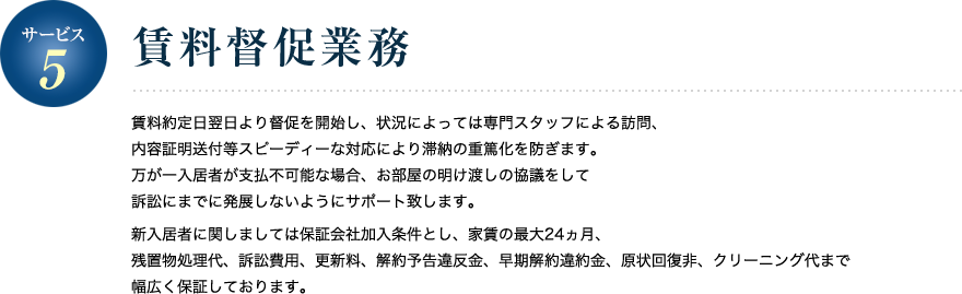 サービス5／賃料督促業務 賃料約定日翌日より督促を開始し、状況によっては専門スタッフによる訪問、内容証明送付等スピーディーな対応により滞納の重篤化を防ぎます。