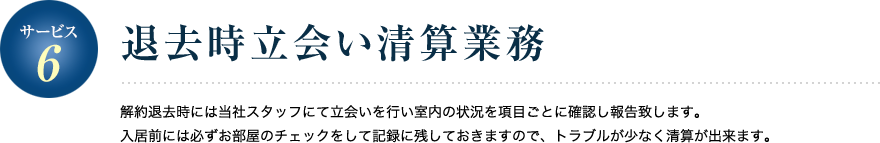 サービス6／退去時立会い清算業務 解約退去時には当社スタッフにて立会いを行い室内の状況を項目ごとに確認し報告致します。